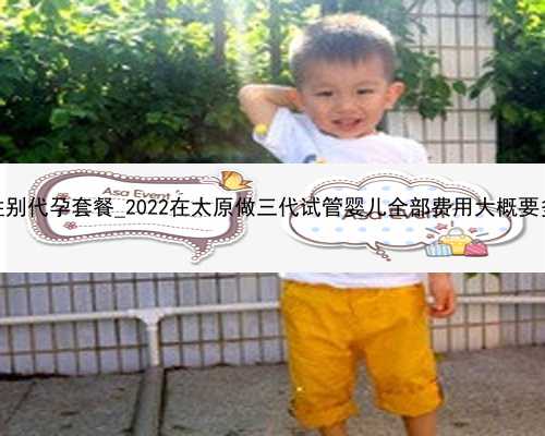 广州选性别代孕套餐_2022在太原做三代试管婴儿全部费用大概要多少钱？