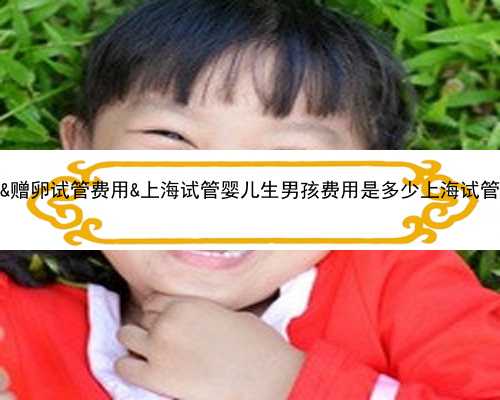 65岁试管是怎么成功的&赠卵试管费用&上海试管婴儿生男孩费用是多少上海试管
