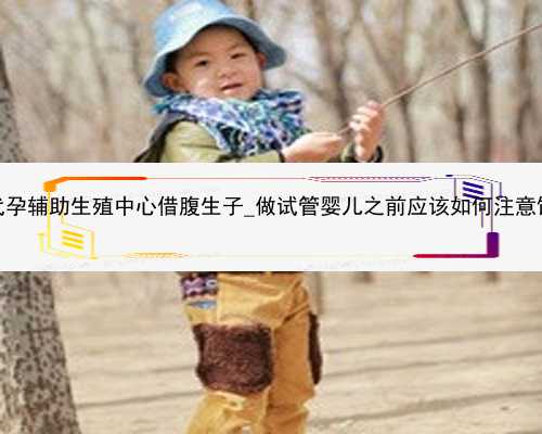 广州代孕辅助生殖中心借腹生子_做试管婴儿之前应该如何注意饮食？