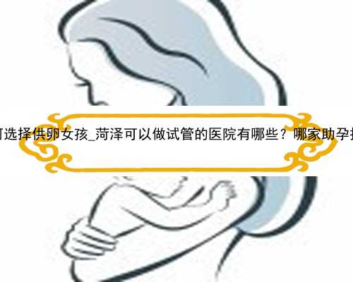 广州代孕如何选择供卵女孩_菏泽可以做试管的医院有哪些？哪家助孕技术比较