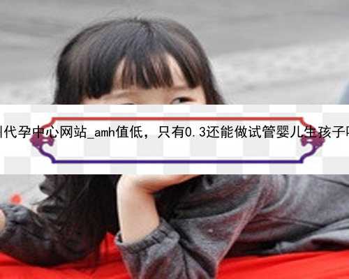 广州代孕中心网站_amh值低，只有0.3还能做试管婴儿生孩子吗？