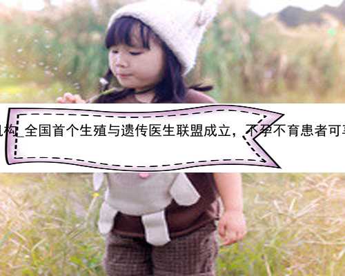 广州失独代孕机构_全国首个生殖与遗传医生联盟成立，不孕不育患者可享受一