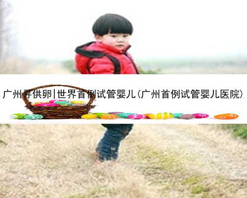 广州寻供卵|世界首例试管婴儿(广州首例试管婴儿医院)