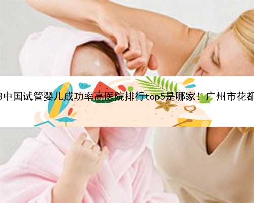 广州试管代孕医院费用|2023中国试管婴儿成功率高医院排行top5是哪家！广州市花