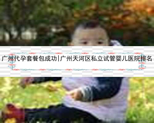 广州代孕套餐包成功|广州天河区私立试管婴儿医院排名