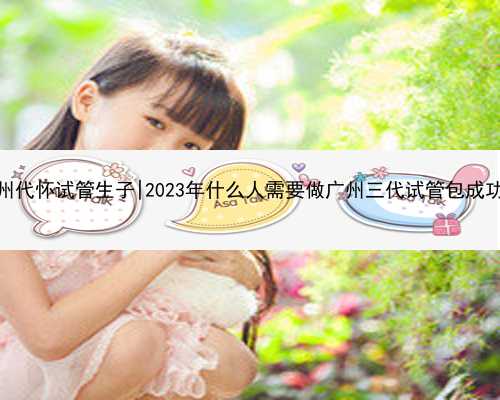 广州代怀试管生子|2023年什么人需要做广州三代试管包成功？