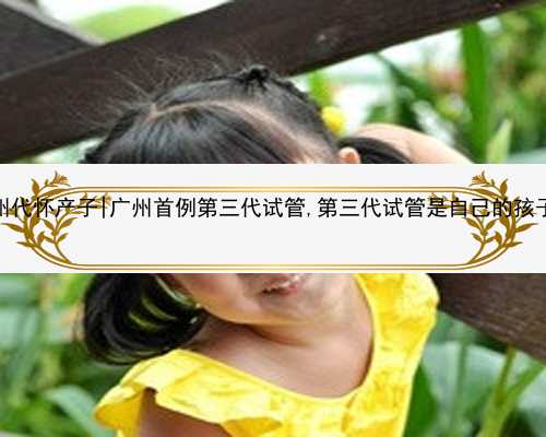 广州代怀产子|广州首例第三代试管,第三代试管是自己的孩子吗