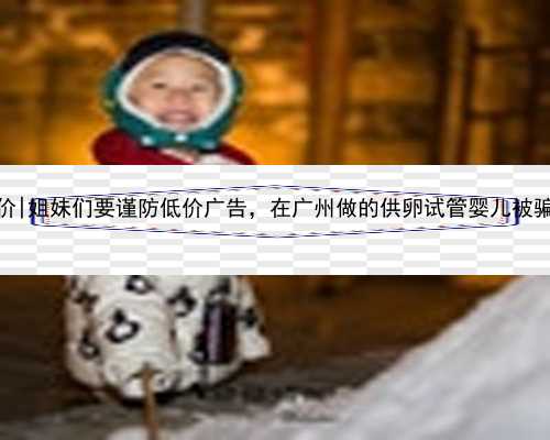 广州代生单价|姐妹们要谨防低价广告，在广州做的供卵试管婴儿被骗的亲身经